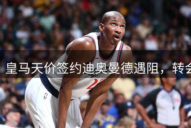 皇马天价签约迪奥曼德遇阻，转会进程缓慢引争议